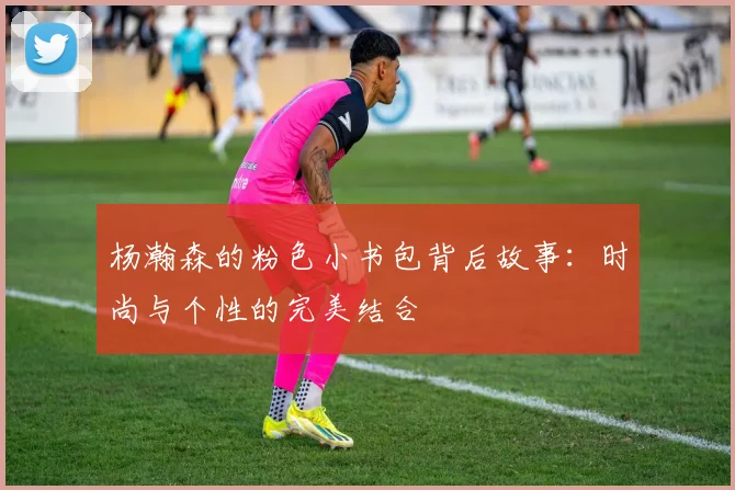 杨瀚森的粉色小书包背后故事：时尚与个性的完美结合