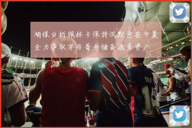 湖媒分析佩林卡保持沉默意在今夏全力争取字母哥并储备选秀资产