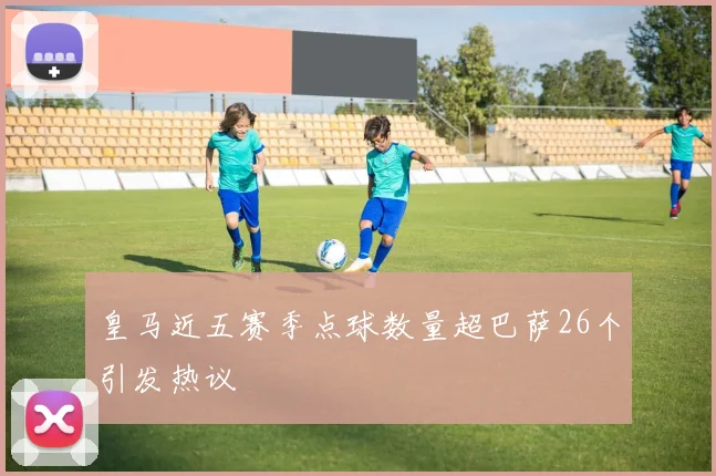 皇马近五赛季点球数量超巴萨26个引发热议