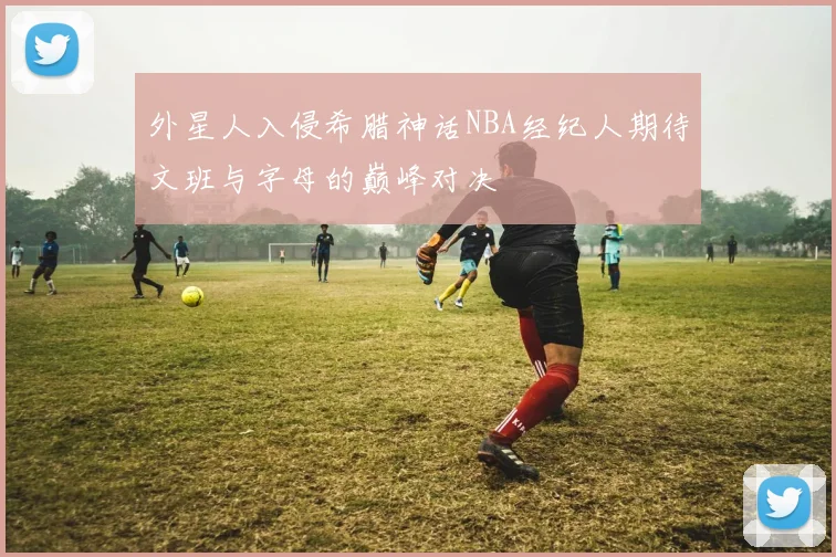 外星人入侵希腊神话NBA经纪人期待文班与字母的巅峰对决
