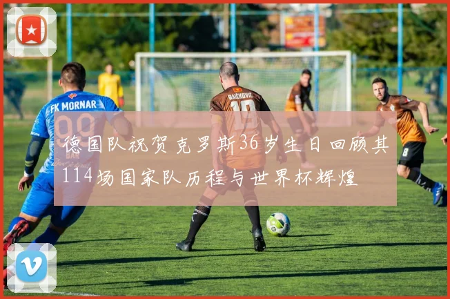 德国队祝贺克罗斯36岁生日回顾其114场国家队历程与世界杯辉煌