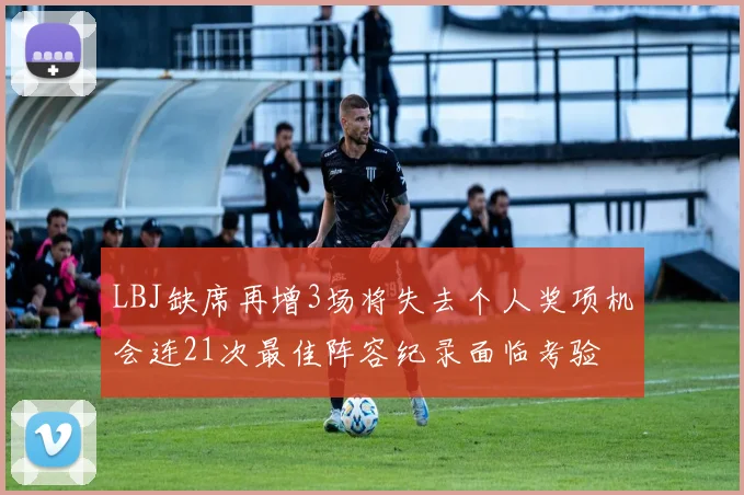 LBJ缺席再增3场将失去个人奖项机会连21次最佳阵容纪录面临考验