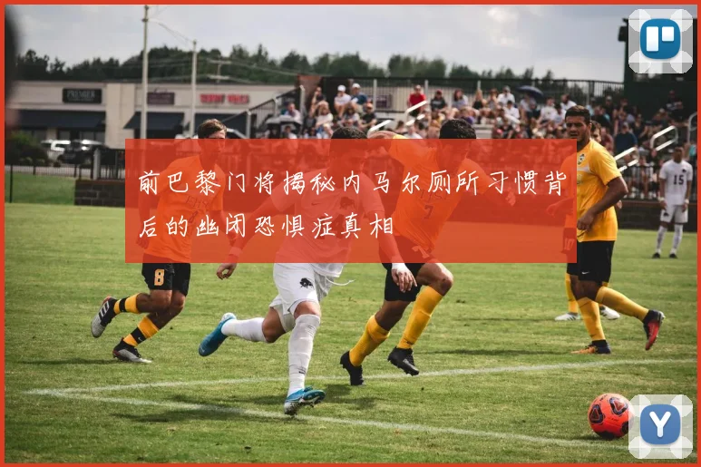 前巴黎门将揭秘内马尔厕所习惯背后的幽闭恐惧症真相