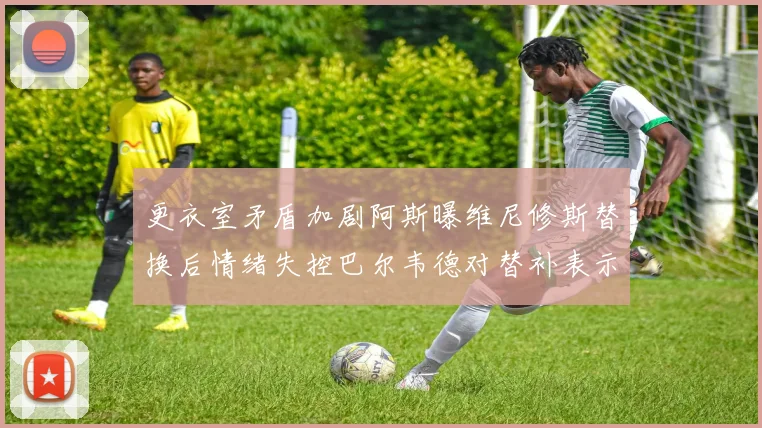 更衣室矛盾加剧阿斯曝维尼修斯替换后情绪失控巴尔韦德对替补表示不满