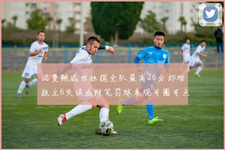诺曼鲍威尔独揽全队最高26分却难救主6失误成败笔罚球表现可圈可点