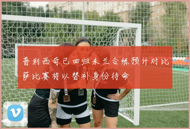 普利西奇已回归米兰合练预计对比萨比赛将以替补身份待命