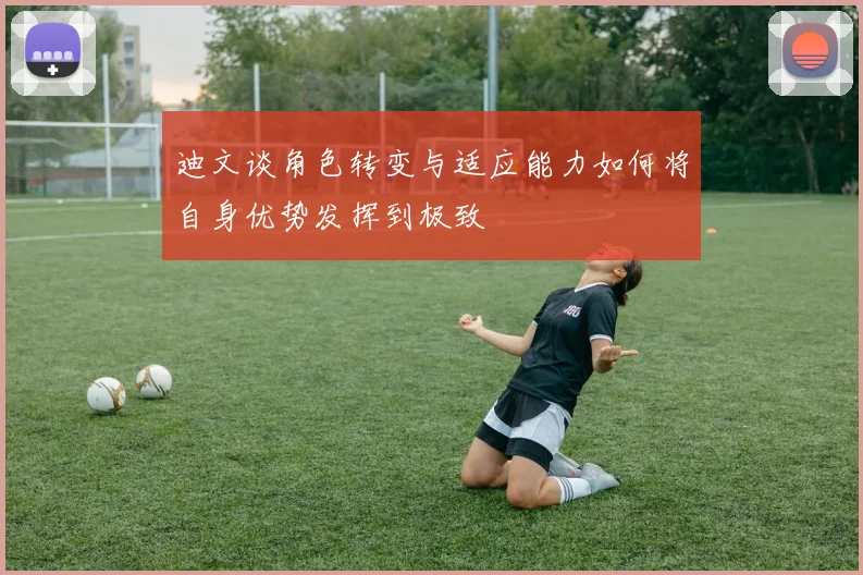 迪文谈角色转变与适应能力如何将自身优势发挥到极致