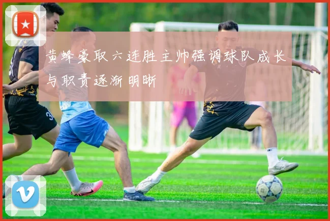 黄蜂豪取六连胜主帅强调球队成长与职责逐渐明晰