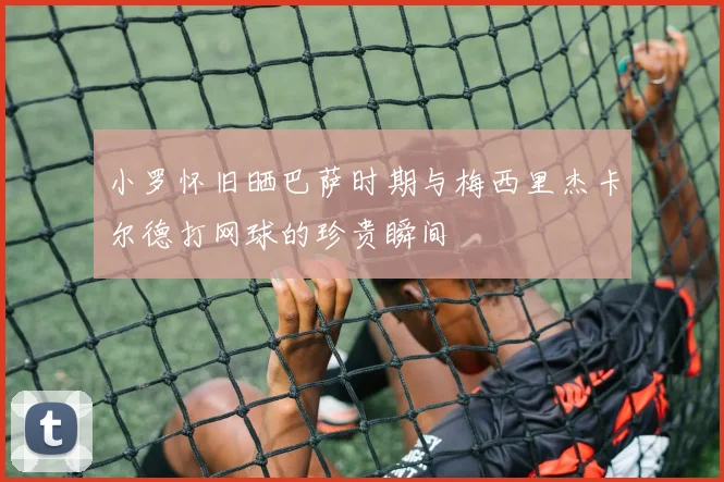 小罗怀旧晒巴萨时期与梅西里杰卡尔德打网球的珍贵瞬间