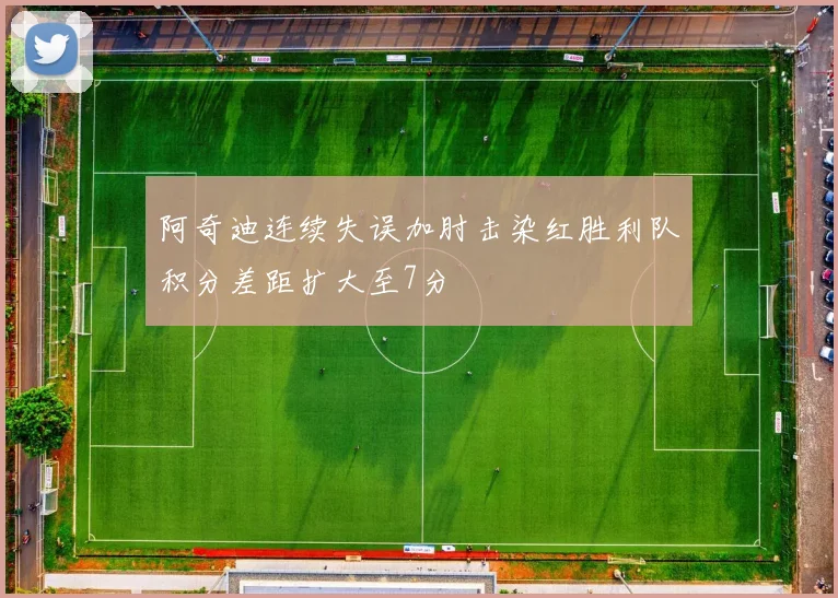 阿奇迪连续失误加肘击染红胜利队积分差距扩大至7分
