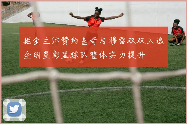 掘金主帅赞约基奇与穆雷双双入选全明星彰显球队整体实力提升