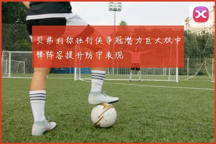 贝弗利称独行侠争冠潜力巨大双中锋阵容提升防守表现