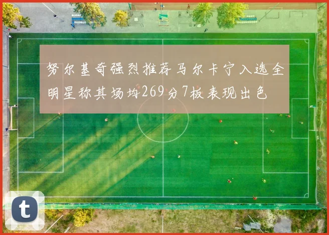 努尔基奇强烈推荐马尔卡宁入选全明星称其场均269分7板表现出色