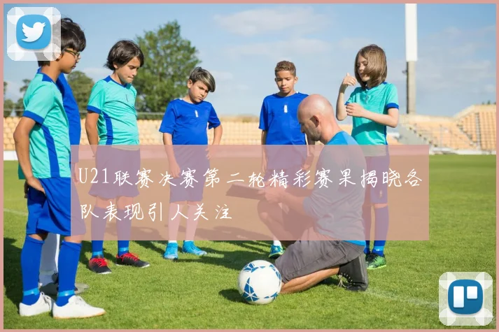 U21联赛决赛第二轮精彩赛果揭晓各队表现引人关注