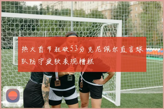 热火首节狂砍53分克尼佩尔直言球队防守疲软表现糟糕