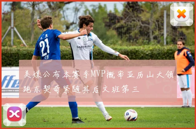 美媒公布本赛季MVP概率亚历山大领跑东契奇紧随其后文班第三