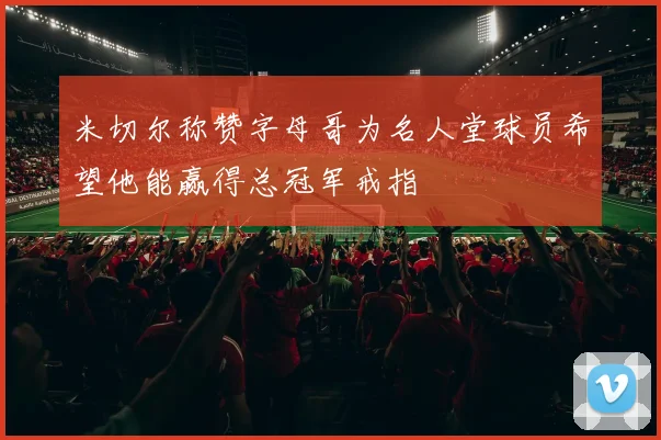 米切尔称赞字母哥为名人堂球员希望他能赢得总冠军戒指