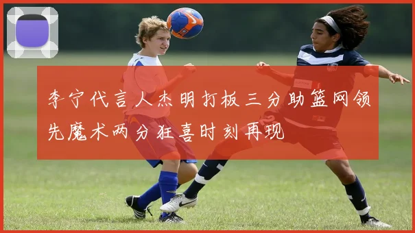 李宁代言人杰明打板三分助篮网领先魔术两分狂喜时刻再现