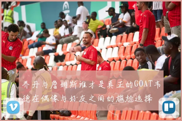 乔丹与詹姆斯谁才是真正的GOAT韦德在偶像与好友之间的尴尬选择