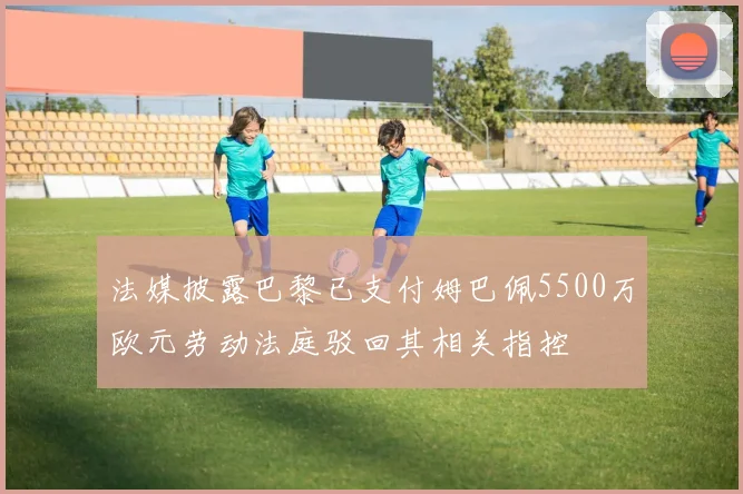 法媒披露巴黎已支付姆巴佩5500万欧元劳动法庭驳回其相关指控