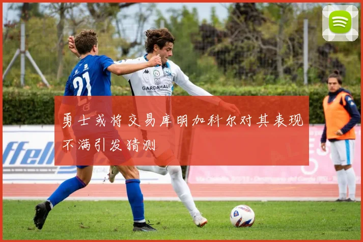 勇士或将交易库明加科尔对其表现不满引发猜测