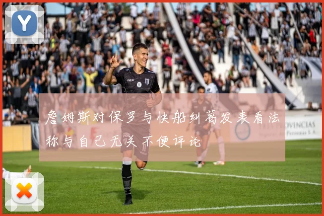 詹姆斯对保罗与快船纠葛发表看法称与自己无关不便评论