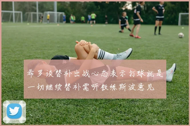 希罗谈替补出战心态表示打球就是一切继续替补需听教练斯波意见