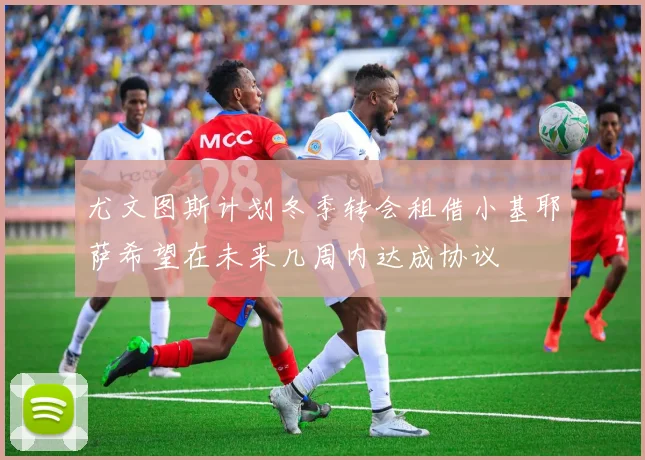 尤文图斯计划冬季转会租借小基耶萨希望在未来几周内达成协议