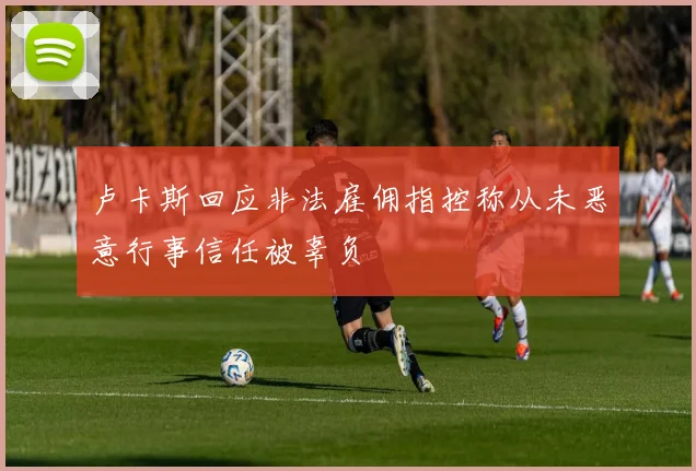 卢卡斯回应非法雇佣指控称从未恶意行事信任被辜负