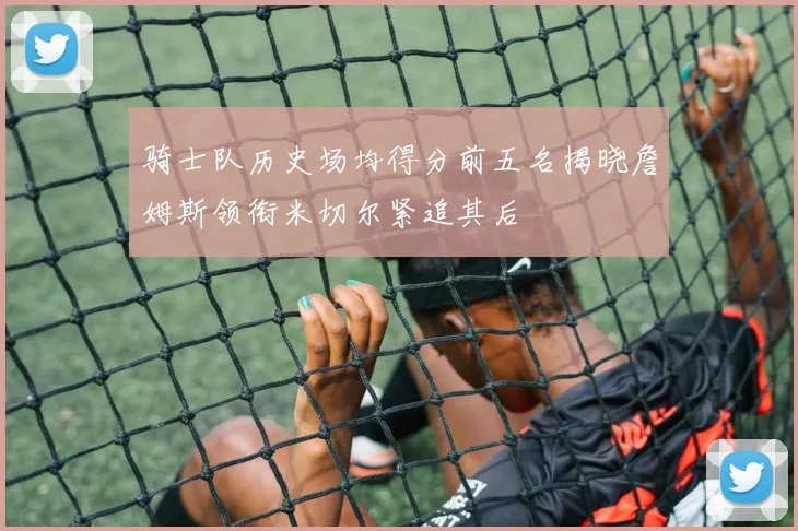 骑士队历史场均得分前五名揭晓詹姆斯领衔米切尔紧追其后